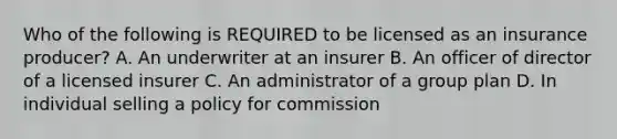 Who of the following is REQUIRED to be licensed as an insurance producer? A. An underwriter at an insurer B. An officer of director of a licensed insurer C. An administrator of a group plan D. In individual selling a policy for commission