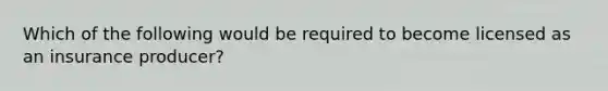 Which of the following would be required to become licensed as an insurance producer?