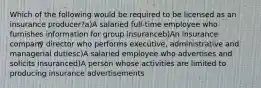 Which of the following would be required to be licensed as an insurance producer?a)A salaried full-time employee who furnishes information for group insuranceb)An insurance company director who performs executive, administrative and managerial dutiesc)A salaried employee who advertises and solicits insuranced)A person whose activities are limited to producing insurance advertisements