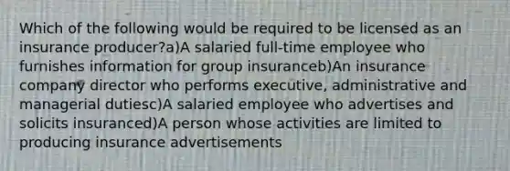 Which of the following would be required to be licensed as an insurance producer?a)A salaried full-time employee who furnishes information for group insuranceb)An insurance company director who performs executive, administrative and managerial dutiesc)A salaried employee who advertises and solicits insuranced)A person whose activities are limited to producing insurance advertisements