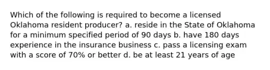 Which of the following is required to become a licensed Oklahoma resident producer? a. reside in the State of Oklahoma for a minimum specified period of 90 days b. have 180 days experience in the insurance business c. pass a licensing exam with a score of 70% or better d. be at least 21 years of age