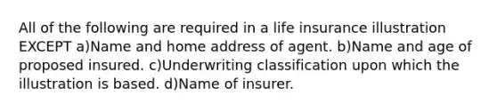 All of the following are required in a life insurance illustration EXCEPT a)Name and home address of agent. b)Name and age of proposed insured. c)Underwriting classification upon which the illustration is based. d)Name of insurer.