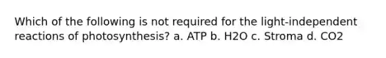 Which of the following is not required for the light-independent reactions of photosynthesis? a. ATP b. H2O c. Stroma d. CO2