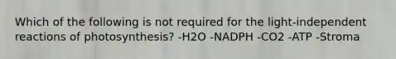 Which of the following is not required for the light-independent reactions of photosynthesis? -H2O -NADPH -CO2 -ATP -Stroma