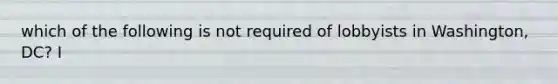 which of the following is not required of lobbyists in Washington, DC? I