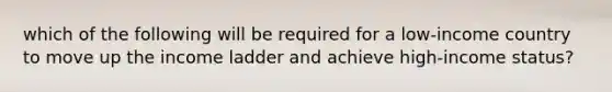 which of the following will be required for a low-income country to move up the income ladder and achieve high-income status?