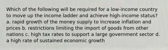 Which of the following will be required for a low-income country to move up the income ladder and achieve high-income status? a. rapid growth of the money supply to increase inflation and prices b. restrictions limiting the import of goods from other nations c. high tax rates to support a large government sector d. a high rate of sustained economic growth