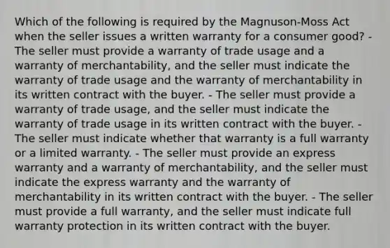 Which of the following is required by the Magnuson-Moss Act when the seller issues a written warranty for a consumer good? - The seller must provide a warranty of trade usage and a warranty of merchantability, and the seller must indicate the warranty of trade usage and the warranty of merchantability in its written contract with the buyer. - The seller must provide a warranty of trade usage, and the seller must indicate the warranty of trade usage in its written contract with the buyer. - The seller must indicate whether that warranty is a full warranty or a limited warranty. - The seller must provide an express warranty and a warranty of merchantability, and the seller must indicate the express warranty and the warranty of merchantability in its written contract with the buyer. - The seller must provide a full warranty, and the seller must indicate full warranty protection in its written contract with the buyer.