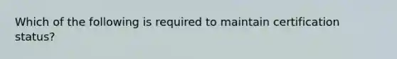 Which of the following is required to maintain certification status?