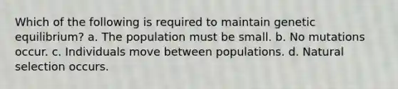 Which of the following is required to maintain genetic equilibrium? a. The population must be small. b. No mutations occur. c. Individuals move between populations. d. Natural selection occurs.