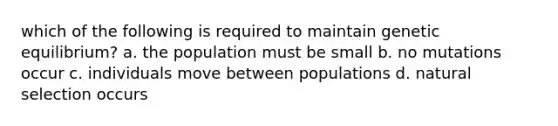 which of the following is required to maintain genetic equilibrium? a. the population must be small b. no mutations occur c. individuals move between populations d. <a href='https://www.questionai.com/knowledge/kAcbTwWr3l-natural-selection' class='anchor-knowledge'>natural selection</a> occurs