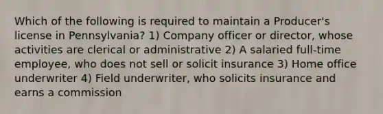 Which of the following is required to maintain a Producer's license in Pennsylvania? 1) Company officer or director, whose activities are clerical or administrative 2) A salaried full-time employee, who does not sell or solicit insurance 3) Home office underwriter 4) Field underwriter, who solicits insurance and earns a commission