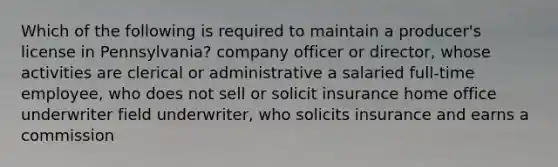 Which of the following is required to maintain a producer's license in Pennsylvania? company officer or director, whose activities are clerical or administrative a salaried full-time employee, who does not sell or solicit insurance home office underwriter field underwriter, who solicits insurance and earns a commission