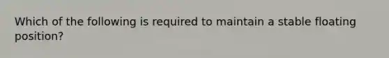 Which of the following is required to maintain a stable floating position?