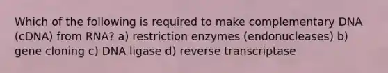 Which of the following is required to make complementary DNA (cDNA) from RNA? a) restriction enzymes (endonucleases) b) gene cloning c) DNA ligase d) reverse transcriptase