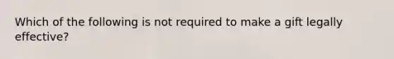 Which of the following is not required to make a gift legally effective?