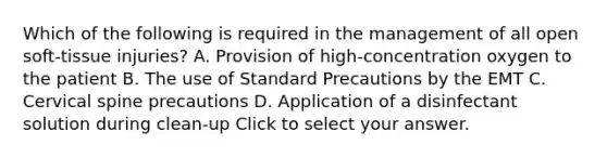 Which of the following is required in the management of all open​ soft-tissue injuries? A. Provision of​ high-concentration oxygen to the patient B. The use of Standard Precautions by the EMT C. Cervical spine precautions D. Application of a disinfectant solution during​ clean-up Click to select your answer.