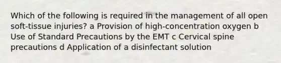 Which of the following is required in the management of all open soft-tissue injuries? a Provision of high-concentration oxygen b Use of Standard Precautions by the EMT c Cervical spine precautions d Application of a disinfectant solution