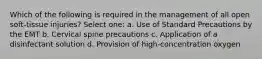 Which of the following is required in the management of all open soft-tissue injuries? Select one: a. Use of Standard Precautions by the EMT b. Cervical spine precautions c. Application of a disinfectant solution d. Provision of high-concentration oxygen