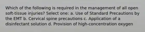 Which of the following is required in the management of all open soft-tissue injuries? Select one: a. Use of Standard Precautions by the EMT b. Cervical spine precautions c. Application of a disinfectant solution d. Provision of high-concentration oxygen