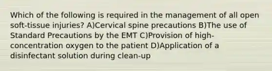 Which of the following is required in the management of all open soft-tissue injuries? A)Cervical spine precautions B)The use of Standard Precautions by the EMT C)Provision of high-concentration oxygen to the patient D)Application of a disinfectant solution during clean-up