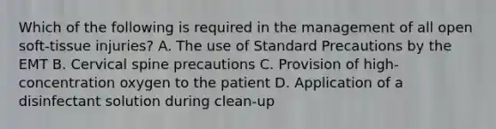 Which of the following is required in the management of all open​ soft-tissue injuries? A. The use of Standard Precautions by the EMT B. Cervical spine precautions C. Provision of​ high-concentration oxygen to the patient D. Application of a disinfectant solution during​ clean-up