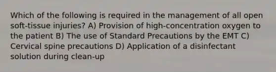 Which of the following is required in the management of all open soft-tissue injuries? A) Provision of high-concentration oxygen to the patient B) The use of Standard Precautions by the EMT C) Cervical spine precautions D) Application of a disinfectant solution during clean-up