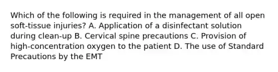 Which of the following is required in the management of all open soft-tissue injuries? A. Application of a disinfectant solution during clean-up B. Cervical spine precautions C. Provision of high-concentration oxygen to the patient D. The use of Standard Precautions by the EMT