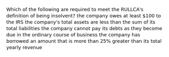 Which of the following are required to meet the RULLCA's definition of being insolvent? the company owes at least 100 to the IRS the company's total assets are less than the sum of its total liabilities the company cannot pay its debts as they become due in the ordinary course of business the company has borrowed an amount that is more than 25% greater than its total yearly revenue