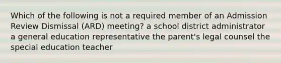 Which of the following is not a required member of an Admission Review Dismissal (ARD) meeting? a school district administrator a general education representative the parent's legal counsel the special education teacher