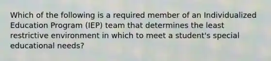 Which of the following is a required member of an Individualized Education Program (IEP) team that determines the least restrictive environment in which to meet a student's special educational needs?