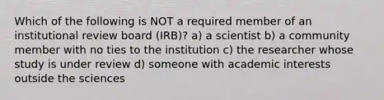 Which of the following is NOT a required member of an institutional review board (IRB)? a) a scientist b) a community member with no ties to the institution c) the researcher whose study is under review d) someone with academic interests outside the sciences