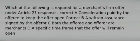 Which of the following is required for a merchant's firm offer under Article 2? response - correct A Consideration paid by the offeree to keep the offer open Correct B A written assurance signed by the offeror C Both the offeree and offeror are merchants D A specific time frame that the offer will remain open