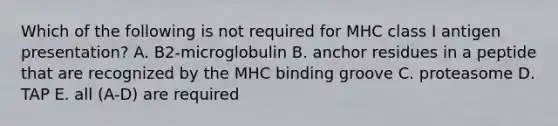 Which of the following is not required for MHC class I antigen presentation? A. B2-microglobulin B. anchor residues in a peptide that are recognized by the MHC binding groove C. proteasome D. TAP E. all (A-D) are required