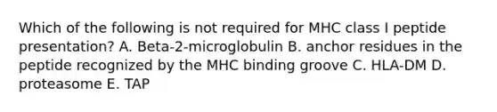 Which of the following is not required for MHC class I peptide presentation? A. Beta-2-microglobulin B. anchor residues in the peptide recognized by the MHC binding groove C. HLA-DM D. proteasome E. TAP