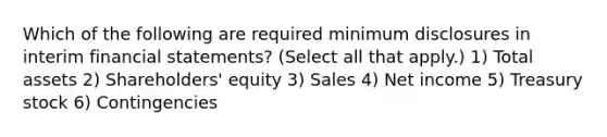 Which of the following are required minimum disclosures in interim financial statements? (Select all that apply.) 1) Total assets 2) Shareholders' equity 3) Sales 4) Net income 5) Treasury stock 6) Contingencies