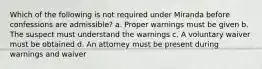 Which of the following is not required under Miranda before confessions are admissible? a. Proper warnings must be given b. The suspect must understand the warnings c. A voluntary waiver must be obtained d. An attorney must be present during warnings and waiver