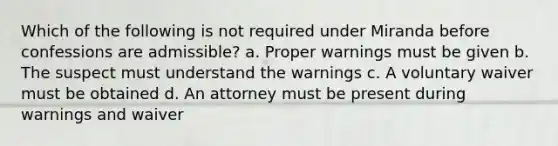 Which of the following is not required under Miranda before confessions are admissible? a. Proper warnings must be given b. The suspect must understand the warnings c. A voluntary waiver must be obtained d. An attorney must be present during warnings and waiver