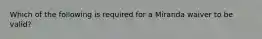 Which of the following is required for a Miranda waiver to be valid?​