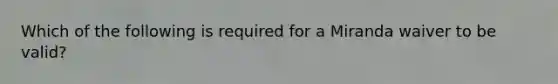 Which of the following is required for a Miranda waiver to be valid?​