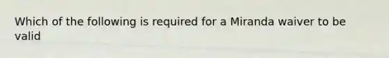 Which of the following is required for a Miranda waiver to be valid