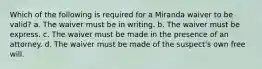 Which of the following is required for a Miranda waiver to be valid? a. The waiver must be in writing. b. The waiver must be express. c. The waiver must be made in the presence of an attorney. d. The waiver must be made of the suspect's own free will.