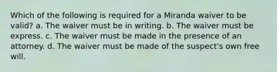 Which of the following is required for a Miranda waiver to be valid? a. The waiver must be in writing. b. The waiver must be express. c. The waiver must be made in the presence of an attorney. d. The waiver must be made of the suspect's own free will.