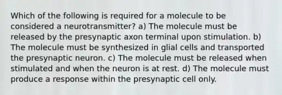 Which of the following is required for a molecule to be considered a neurotransmitter? a) The molecule must be released by the presynaptic axon terminal upon stimulation. b) The molecule must be synthesized in glial cells and transported the presynaptic neuron. c) The molecule must be released when stimulated and when the neuron is at rest. d) The molecule must produce a response within the presynaptic cell only.