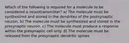 Which of the following is required for a molecule to be considered a neurotransmitter? a) The molecule must be synthesized and stored in the dendrites of the postsynaptic neuron. b) The molecule must be synthesized and stored in the presynaptic neuron. c) The molecule must produce a response within the presynaptic cell only. d) The molecule must be released from the presynaptic dendritic spines