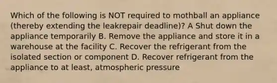 Which of the following is NOT required to mothball an appliance (thereby extending the leakrepair deadline)? A Shut down the appliance temporarily B. Remove the appliance and store it in a warehouse at the facility C. Recover the refrigerant from the isolated section or component D. Recover refrigerant from the appliance to at least, atmospheric pressure