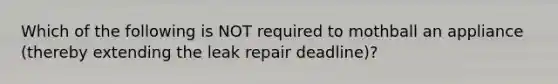 Which of the following is NOT required to mothball an appliance (thereby extending the leak repair deadline)?