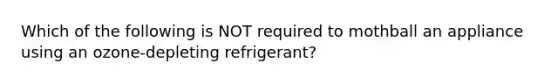 Which of the following is NOT required to mothball an appliance using an ozone-depleting refrigerant?