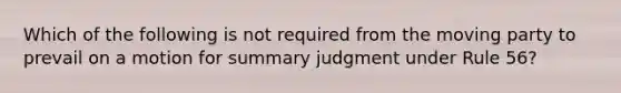 Which of the following is not required from the moving party to prevail on a motion for summary judgment under Rule 56?