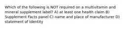 Which of the following is NOT required on a multivitamin and mineral supplement label? A) at least one health claim B) Supplement Facts panel C) name and place of manufacturer D) statement of identity